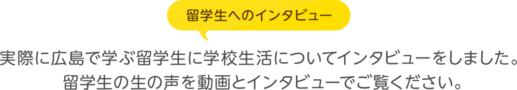 実際に広島で学ぶ留学生に学校生活についてインタビューをしました。留学生の生の声を動画とインタビューでご覧ください。 